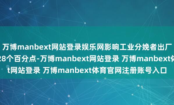 万博manbext网站登录娱乐网影响工业分娩者出厂价钱总水平下落约2.28个百分点-万博manbext网站登录 万博manbext体育官网注册账号入口