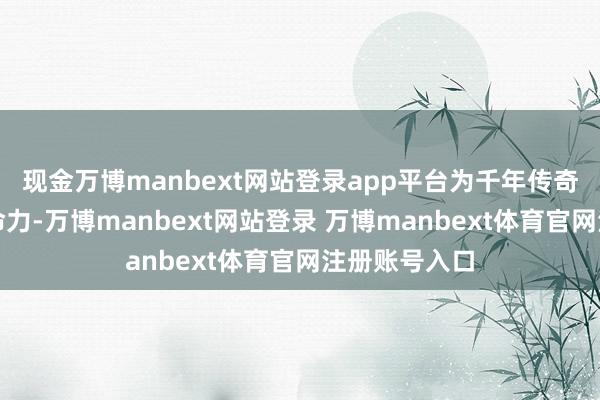 现金万博manbext网站登录app平台为千年传奇赋予全新人命力-万博manbext网站登录 万博manbext体育官网注册账号入口