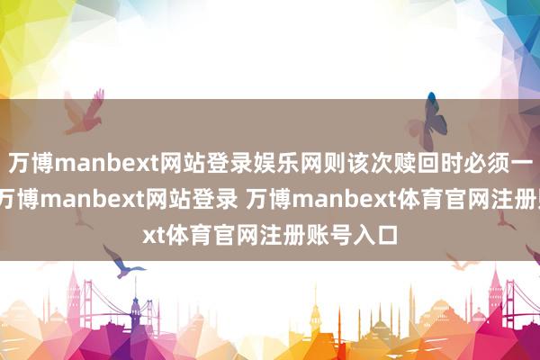 万博manbext网站登录娱乐网则该次赎回时必须一都赎回-万博manbext网站登录 万博manbext体育官网注册账号入口