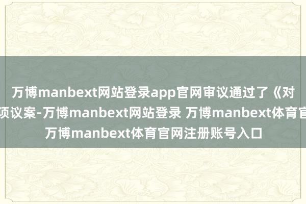 万博manbext网站登录app官网审议通过了《对于的议案》等多项议案-万博manbext网站登录 万博manbext体育官网注册账号入口