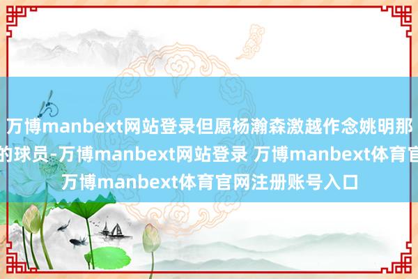 万博manbext网站登录但愿杨瀚森激越作念姚明那样的具有影响力的球员-万博manbext网站登录 万博manbext体育官网注册账号入口