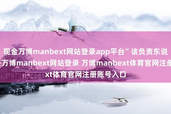现金万博manbext网站登录app平台”该负责东说念主深刻-万博manbext网站登录 万博manbext体育官网注册账号入口