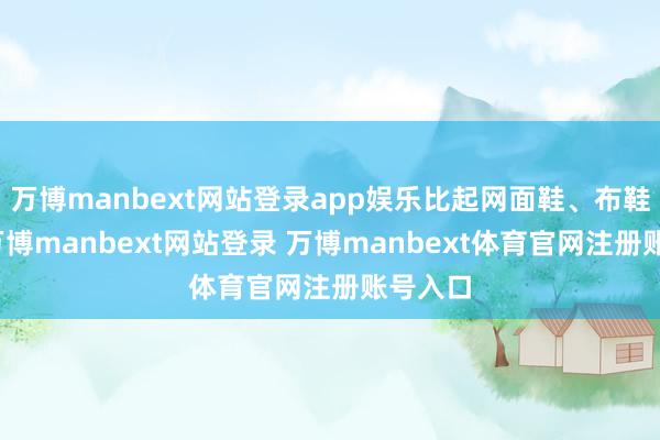 万博manbext网站登录app娱乐比起网面鞋、布鞋来说-万博manbext网站登录 万博manbext体育官网注册账号入口