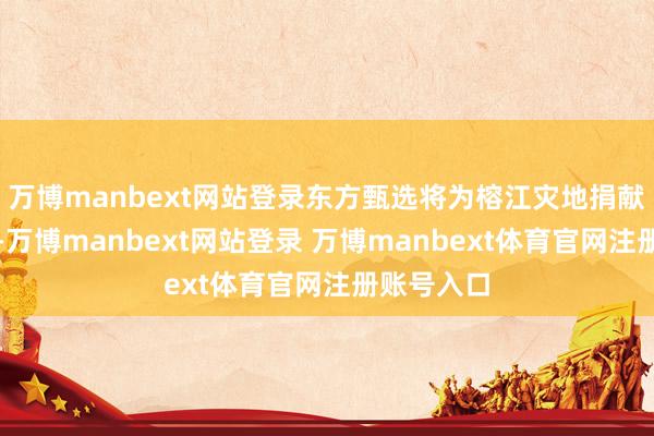 万博manbext网站登录东方甄选将为榕江灾地捐献救灾物质-万博manbext网站登录 万博manbext体育官网注册账号入口