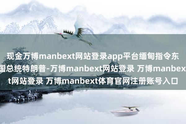 现金万博manbext网站登录app平台缅甸指令东谈主敏昂莱致信好意思国总统特朗普-万博manbext网站登录 万博manbext体育官网注册账号入口