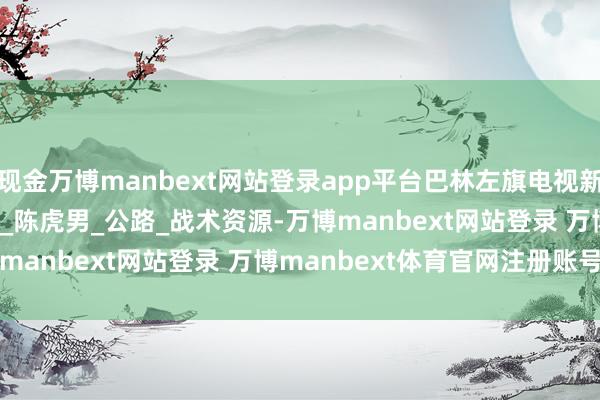 现金万博manbext网站登录app平台巴林左旗电视新闻 | 2025年7月11日_陈虎男_公路_战术资源-万博manbext网站登录 万博manbext体育官网注册账号入口
