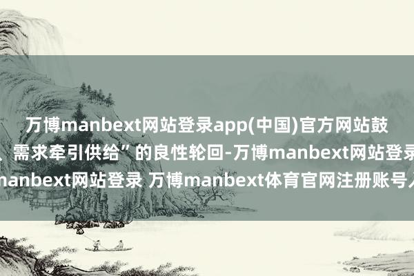 万博manbext网站登录app(中国)官方网站鼓动酿成“供给创造需求、需求牵引供给”的良性轮回-万博manbext网站登录 万博manbext体育官网注册账号入口