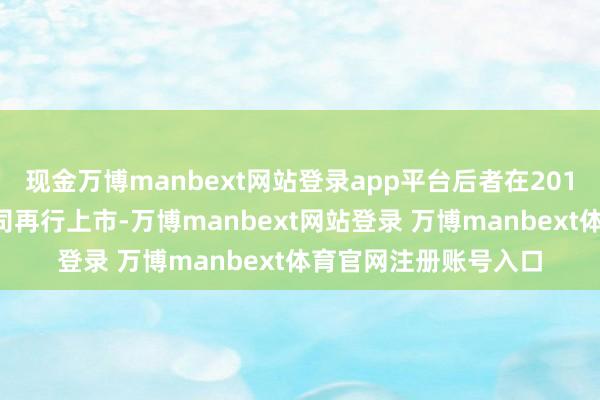 现金万博manbext网站登录app平台后者在2015年就曾试图将该公司再行上市-万博manbext网站登录 万博manbext体育官网注册账号入口