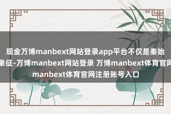 现金万博manbext网站登录app平台不仅是秦始皇坚贞国力的象征-万博manbext网站登录 万博manbext体育官网注册账号入口