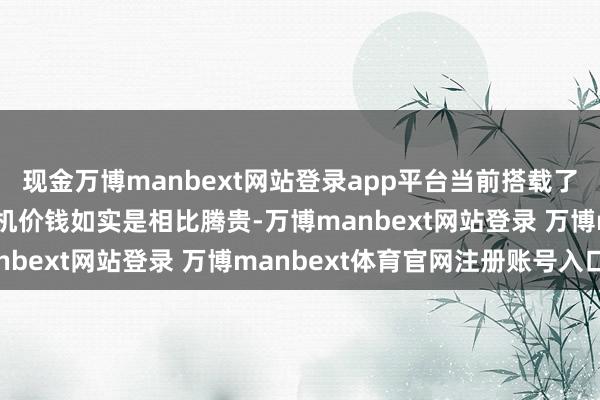 现金万博manbext网站登录app平台当前搭载了一些旗舰芯片的高端手机价钱如实是相比腾贵-万博manbext网站登录 万博manbext体育官网注册账号入口
