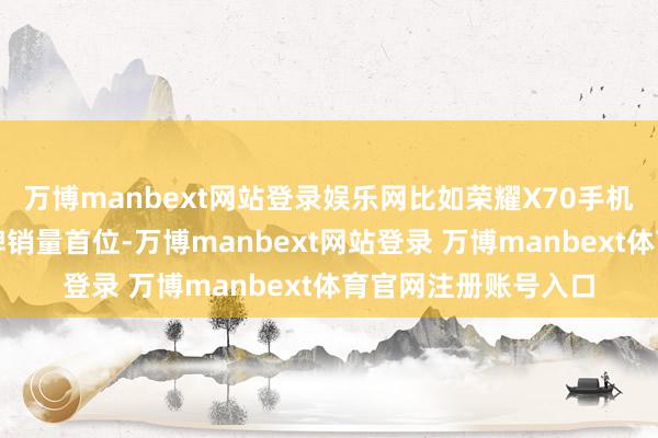 万博manbext网站登录娱乐网比如荣耀X70手机纠合旬日霸榜全品牌销量首位-万博manbext网站登录 万博manbext体育官网注册账号入口