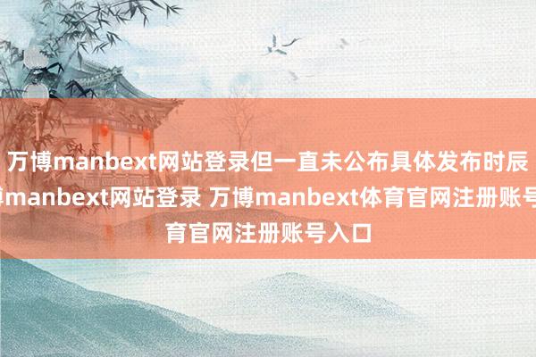 万博manbext网站登录但一直未公布具体发布时辰-万博manbext网站登录 万博manbext体育官网注册账号入口