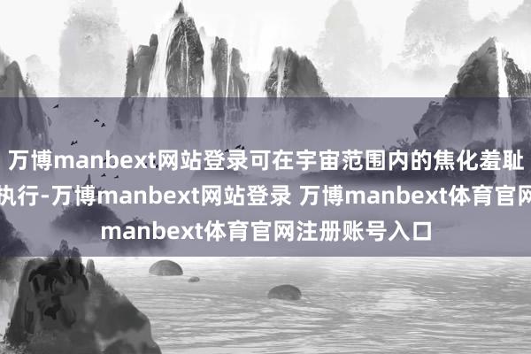 万博manbext网站登录可在宇宙范围内的焦化羞耻阵势工程诈欺执行-万博manbext网站登录 万博manbext体育官网注册账号入口