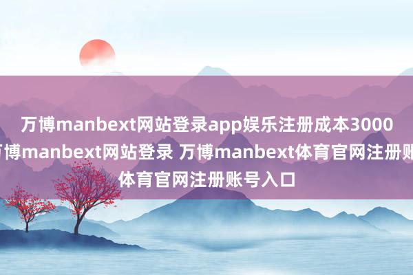 万博manbext网站登录app娱乐注册成本3000万元-万博manbext网站登录 万博manbext体育官网注册账号入口