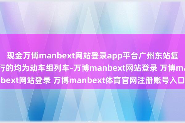 现金万博manbext网站登录app平台广州东站复兴称：现在广州东站开行的均为动车组列车-万博manbext网站登录 万博manbext体育官网注册账号入口