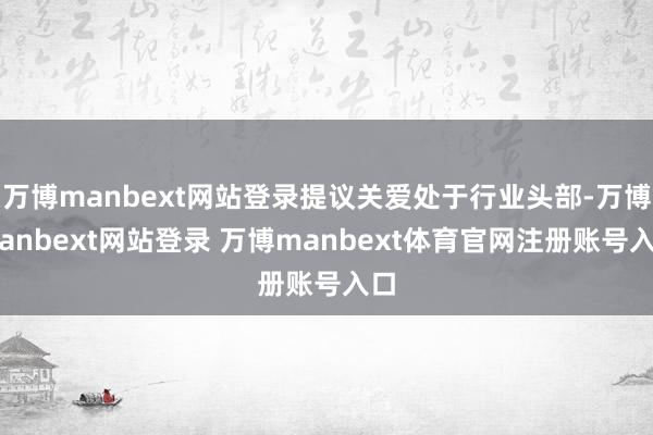 万博manbext网站登录提议关爱处于行业头部-万博manbext网站登录 万博manbext体育官网注册账号入口