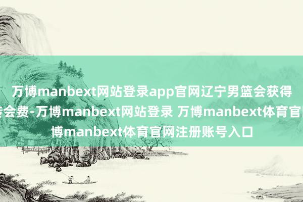 万博manbext网站登录app官网辽宁男篮会获得一笔可不雅的转会费-万博manbext网站登录 万博manbext体育官网注册账号入口