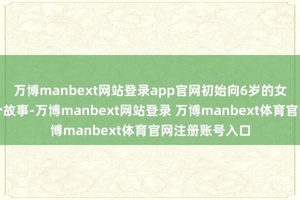 万博manbext网站登录app官网初始向6岁的女儿娓娓谈来这个故事-万博manbext网站登录 万博manbext体育官网注册账号入口