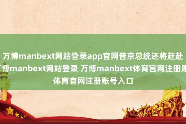 万博manbext网站登录app官网普京总统还将赶赴北京-万博manbext网站登录 万博manbext体育官网注册账号入口