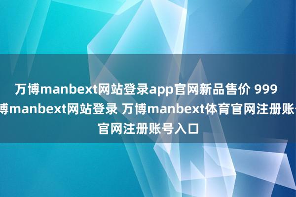 万博manbext网站登录app官网新品售价 999 元-万博manbext网站登录 万博manbext体育官网注册账号入口