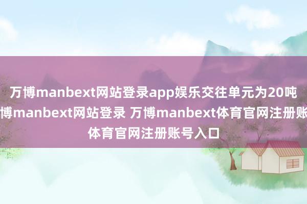 万博manbext网站登录app娱乐交往单元为20吨/手-万博manbext网站登录 万博manbext体育官网注册账号入口
