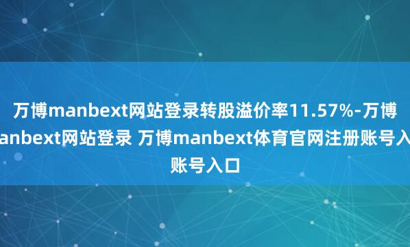 万博manbext网站登录转股溢价率11.57%-万博manbext网站登录 万博manbext体育官网注册账号入口
