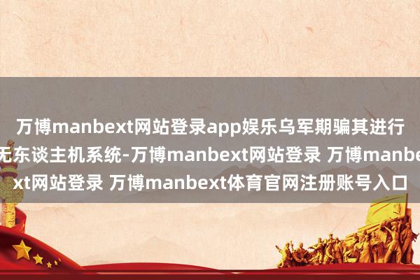 万博manbext网站登录app娱乐乌军期骗其进行协作作战并监视前方的无东谈主机系统-万博manbext网站登录 万博manbext体育官网注册账号入口