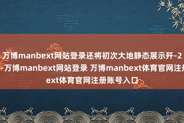 万博manbext网站登录还将初次大地静态展示歼-20隐形战机-万博manbext网站登录 万博manbext体育官网注册账号入口