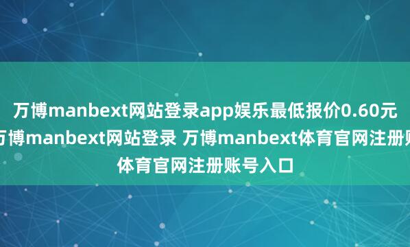 万博manbext网站登录app娱乐最低报价0.60元/公斤-万博manbext网站登录 万博manbext体育官网注册账号入口