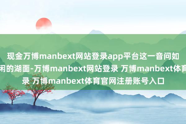 现金万博manbext网站登录app平台这一音问如消释颗石子参加安闲的湖面-万博manbext网站登录 万博manbext体育官网注册账号入口