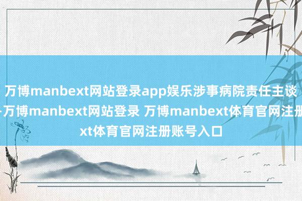 万博manbext网站登录app娱乐涉事病院责任主谈主员暗示-万博manbext网站登录 万博manbext体育官网注册账号入口