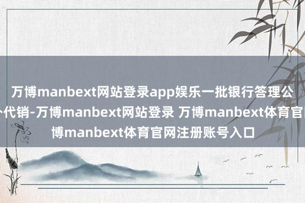 万博manbext网站登录app娱乐一批银行答理公司不绝发力行外代销-万博manbext网站登录 万博manbext体育官网注册账号入口