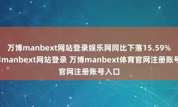 万博manbext网站登录娱乐网同比下落15.59%-万博manbext网站登录 万博manbext体育官网注册账号入口