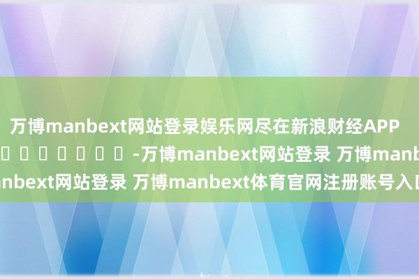 万博manbext网站登录娱乐网尽在新浪财经APP            													-万博manbext网站登录 万博manbext体育官网注册账号入口