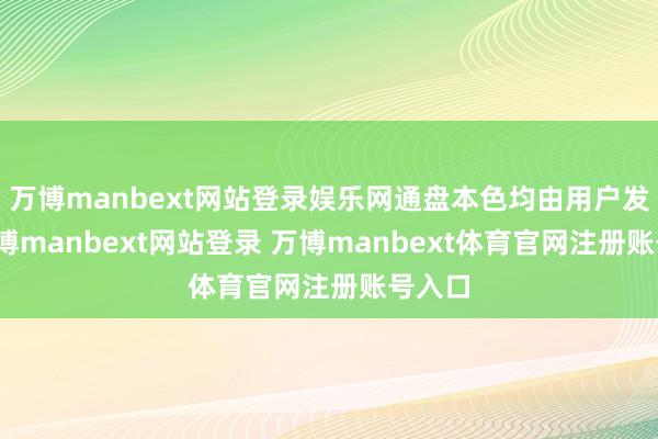 万博manbext网站登录娱乐网通盘本色均由用户发布-万博manbext网站登录 万博manbext体育官网注册账号入口