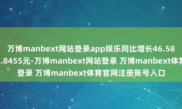 万博manbext网站登录app娱乐同比增长46.58%；基本每股收益0.8455元-万博manbext网站登录 万博manbext体育官网注册账号入口