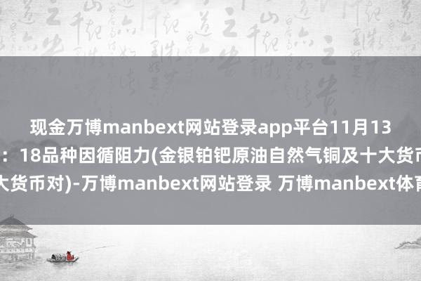 现金万博manbext网站登录app平台11月13日好意思市更新因循阻力：18品种因循阻力(金银铂钯原油自然气铜及十大货币对)-万博manbext网站登录 万博manbext体育官网注册账号入口