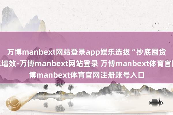 万博manbext网站登录app娱乐选拔“抄底囤货”策略杀青降本增效-万博manbext网站登录 万博manbext体育官网注册账号入口