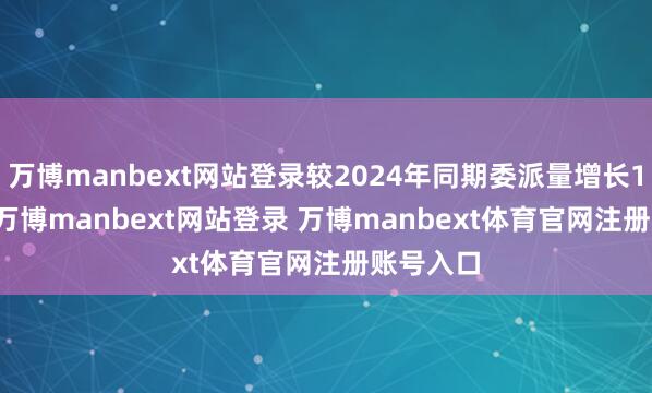 万博manbext网站登录较2024年同期委派量增长101.8%-万博manbext网站登录 万博manbext体育官网注册账号入口