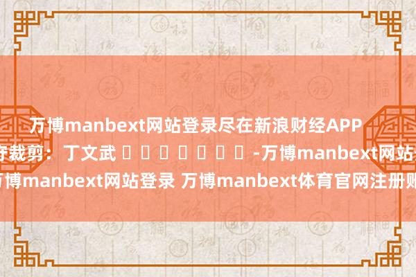万博manbext网站登录尽在新浪财经APP 职守裁剪:丁文武 -万博manbext网站登录 万博manbext体育官网注册账号入口
