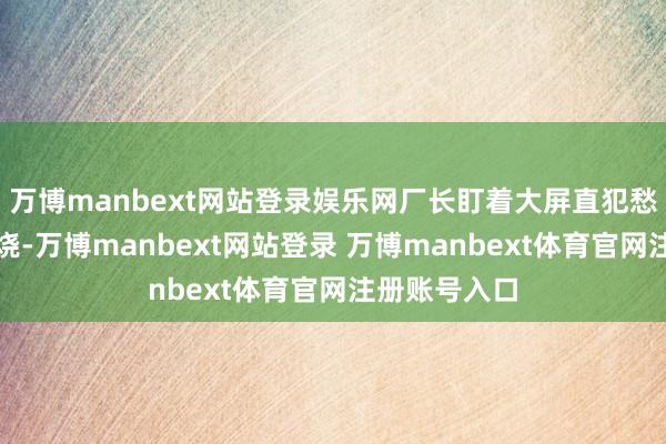 万博manbext网站登录娱乐网厂长盯着大屏直犯愁：垃圾不够烧-万博manbext网站登录 万博manbext体育官网注册账号入口