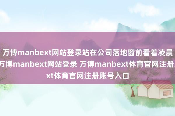 万博manbext网站登录站在公司落地窗前看着凌晨的城市-万博manbext网站登录 万博manbext体育官网注册账号入口