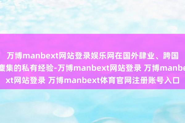 万博manbext网站登录娱乐网在国外肆业、跨国职责、跨文化走动中麇集的私有经验-万博manbext网站登录 万博manbext体育官网注册账号入口