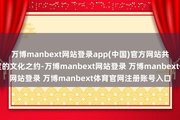 万博manbext网站登录app(中国)官方网站共赴一场兼具深度与温度的文化之约-万博manbext网站登录 万博manbext体育官网注册账号入口