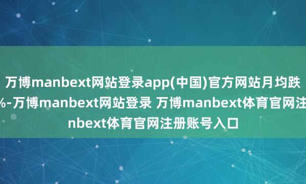 万博manbext网站登录app(中国)官方网站月均跌幅达-1.12%-万博manbext网站登录 万博manbext体育官网注册账号入口