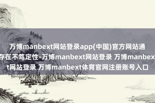 万博manbext网站登录app(中国)官方网站通胀走势和货币计策调整存在不笃定性-万博manbext网站登录 万博manbext体育官网注册账号入口