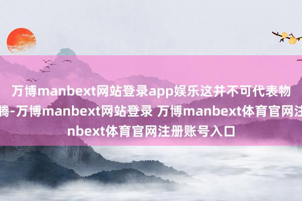 万博manbext网站登录app娱乐这并不可代表物价在举座飞腾-万博manbext网站登录 万博manbext体育官网注册账号入口