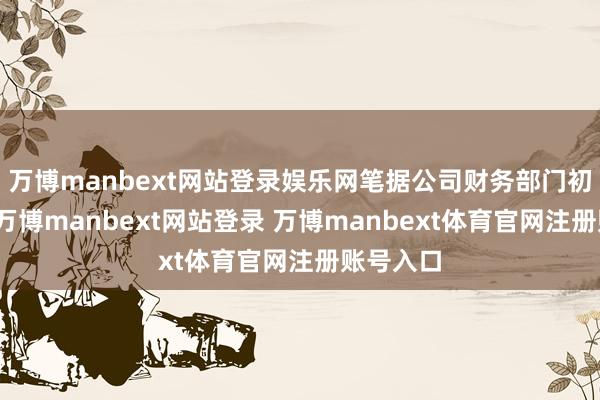 万博manbext网站登录娱乐网笔据公司财务部门初步估算-万博manbext网站登录 万博manbext体育官网注册账号入口