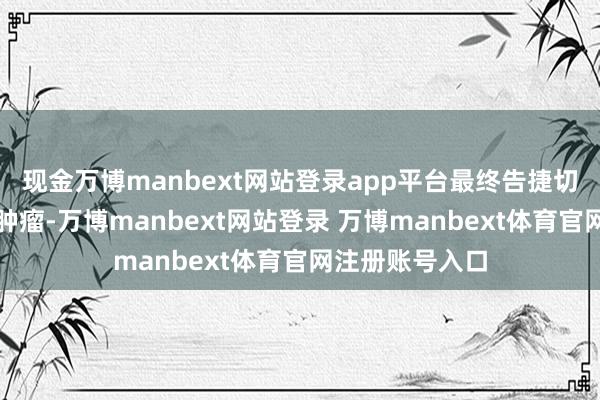 现金万博manbext网站登录app平台最终告捷切除了十余斤的肿瘤-万博manbext网站登录 万博manbext体育官网注册账号入口