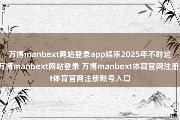 万博manbext网站登录app娱乐2025年不时这项举措-万博manbext网站登录 万博manbext体育官网注册账号入口
